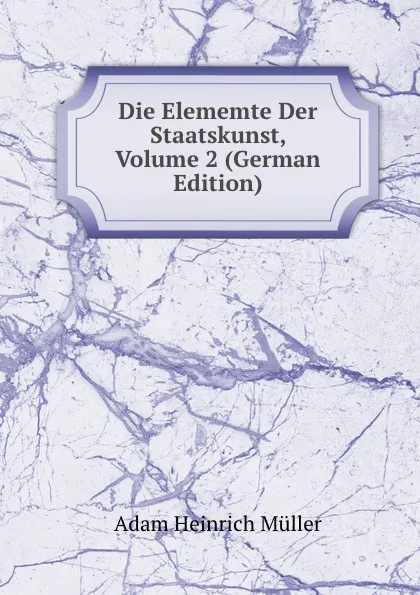 Обложка книги Die Elememte Der Staatskunst, Volume 2 (German Edition), Adam Heinrich Müller