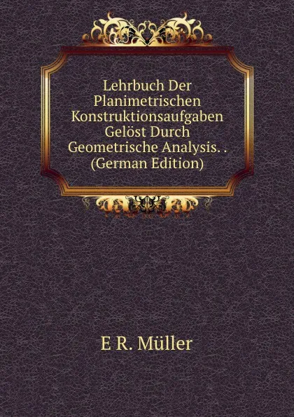 Обложка книги Lehrbuch Der Planimetrischen Konstruktionsaufgaben Gelost Durch Geometrische Analysis. . (German Edition), E R. Müller