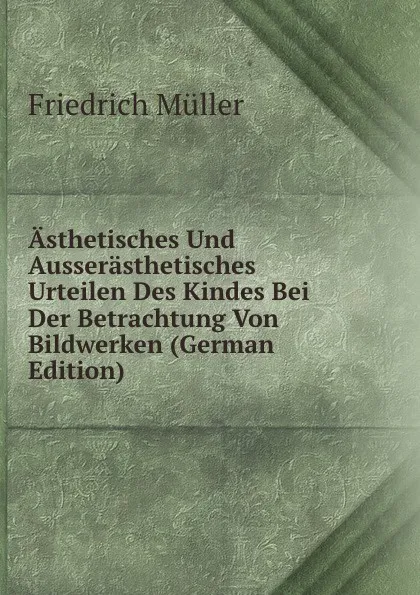 Обложка книги Asthetisches Und Ausserasthetisches Urteilen Des Kindes Bei Der Betrachtung Von Bildwerken (German Edition), Friedrich Müller