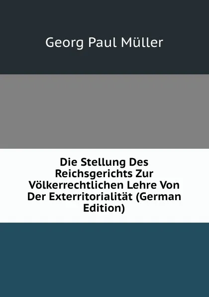 Обложка книги Die Stellung Des Reichsgerichts Zur Volkerrechtlichen Lehre Von Der Exterritorialitat (German Edition), Georg Paul Müller