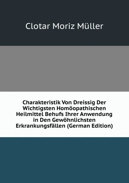 Обложка книги Charakteristik Von Dreissig Der Wichtigsten Homoopathischen Heilmittel Behufs Ihrer Anwendung in Den Gewohnlichsten Erkrankungsfallen (German Edition), Clotar Moriz Müller