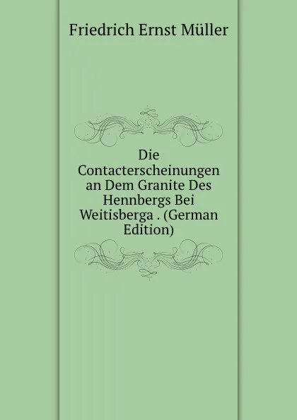 Обложка книги Die Contacterscheinungen an Dem Granite Des Hennbergs Bei Weitisberga . (German Edition), Friedrich Ernst Müller