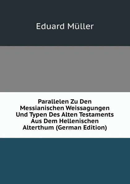 Обложка книги Parallelen Zu Den Messianischen Weissagungen Und Typen Des Alten Testaments Aus Dem Hellenischen Alterthum (German Edition), Eduard Müller