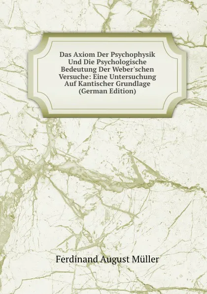 Обложка книги Das Axiom Der Psychophysik Und Die Psychologische Bedeutung Der Weber.schen Versuche: Eine Untersuchung Auf Kantischer Grundlage (German Edition), Ferdinand August Müller