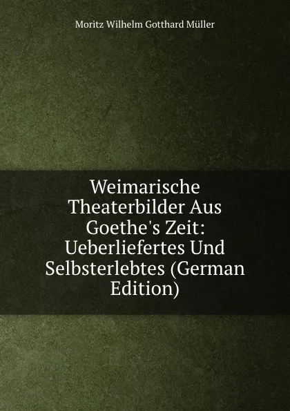 Обложка книги Weimarische Theaterbilder Aus Goethe.s Zeit: Ueberliefertes Und Selbsterlebtes (German Edition), Moritz Wilhelm Gotthard Müller