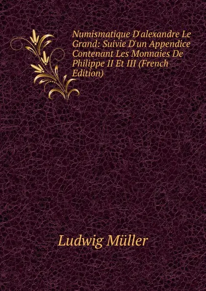 Обложка книги Numismatique D.alexandre Le Grand: Suivie D.un Appendice Contenant Les Monnaies De Philippe II Et III (French Edition), Ludwig Müller