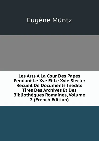 Обложка книги Les Arts A La Cour Des Papes Pendant Le Xve Et Le Xvie Siecle: Recueil De Documents Inedits Tires Des Archives Et Des Bibliotheques Romaines, Volume 2 (French Edition), Eugène Müntz