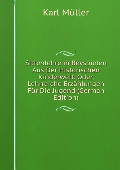 Обложка книги Sittenlehre in Beyspielen Aus Der Historischen Kinderwelt. Oder, Lehrreiche Erzahlungen Fur Die Jugend (German Edition), Karl Müller