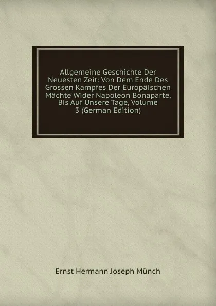 Обложка книги Allgemeine Geschichte Der Neuesten Zeit: Von Dem Ende Des Grossen Kampfes Der Europaischen Machte Wider Napoleon Bonaparte, Bis Auf Unsere Tage, Volume 3 (German Edition), Ernst Hermann Joseph Münch