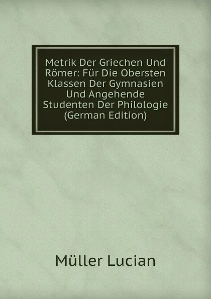 Обложка книги Metrik Der Griechen Und Romer: Fur Die Obersten Klassen Der Gymnasien Und Angehende Studenten Der Philologie (German Edition), Müller Lucian