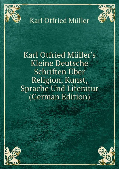 Обложка книги Karl Otfried Muller.s Kleine Deutsche Schriften Uber Religion, Kunst, Sprache Und Literatur (German Edition), Müller Karl Otfried