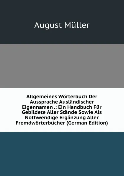 Обложка книги Allgemeines Worterbuch Der Aussprache Auslandischer Eigennamen .: Ein Handbuch Fur Gebildete Aller Stande Sowie Als Nothwendige Erganzung Aller Fremdworterbucher (German Edition), August Müller