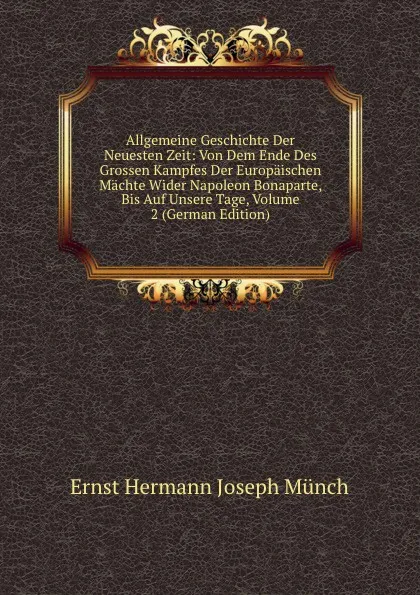 Обложка книги Allgemeine Geschichte Der Neuesten Zeit: Von Dem Ende Des Grossen Kampfes Der Europaischen Machte Wider Napoleon Bonaparte, Bis Auf Unsere Tage, Volume 2 (German Edition), Ernst Hermann Joseph Münch