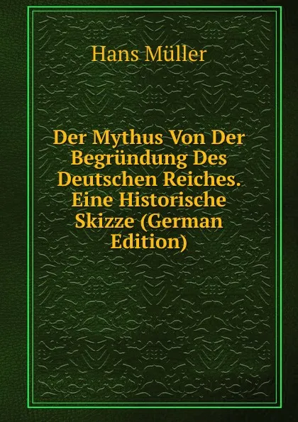 Обложка книги Der Mythus Von Der Begrundung Des Deutschen Reiches. Eine Historische Skizze (German Edition), Hans Müller