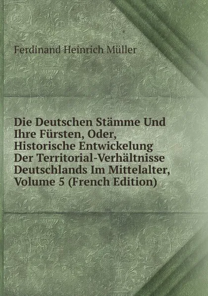 Обложка книги Die Deutschen Stamme Und Ihre Fursten, Oder, Historische Entwickelung Der Territorial-Verhaltnisse Deutschlands Im Mittelalter, Volume 5 (French Edition), Ferdinand Heinrich Müller