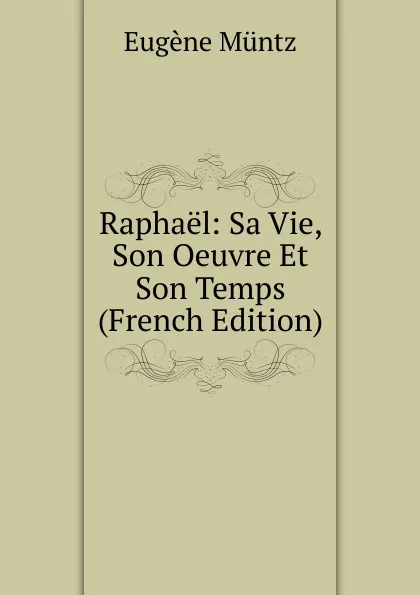 Обложка книги Raphael: Sa Vie, Son Oeuvre Et Son Temps (French Edition), Eugène Müntz