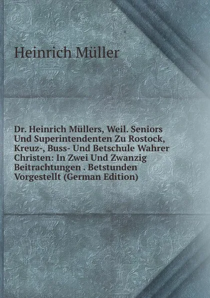 Обложка книги Dr. Heinrich Mullers, Weil. Seniors Und Superintendenten Zu Rostock, Kreuz-, Buss- Und Betschule Wahrer Christen: In Zwei Und Zwanzig Beitrachtungen . Betstunden Vorgestellt (German Edition), Heinrich Müller