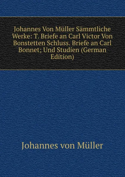 Обложка книги Johannes Von Muller Sammtliche Werke: T. Briefe an Carl Victor Von Bonstetten Schluss. Briefe an Carl Bonnet; Und Studien (German Edition), Johannes von Müller