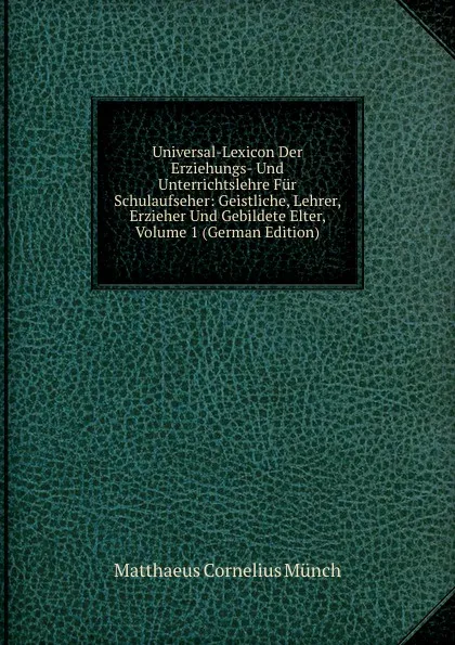 Обложка книги Universal-Lexicon Der Erziehungs- Und Unterrichtslehre Fur Schulaufseher: Geistliche, Lehrer, Erzieher Und Gebildete Elter, Volume 1 (German Edition), Matthaeus Cornelius Münch