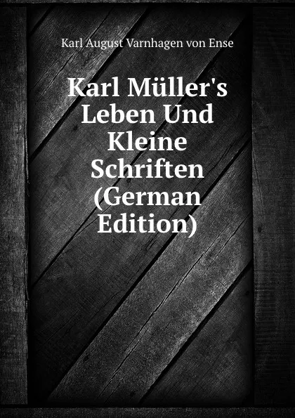 Обложка книги Karl Muller.s Leben Und Kleine Schriften (German Edition), Karl August Varnhagen von Ense