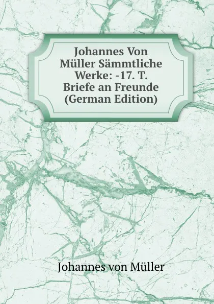 Обложка книги Johannes Von Muller Sammtliche Werke: -17. T. Briefe an Freunde (German Edition), Johannes von Müller