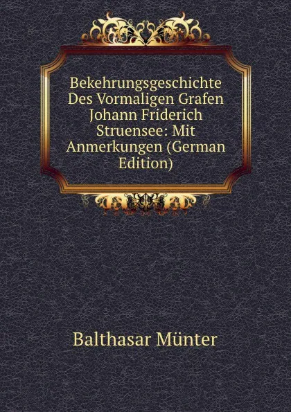 Обложка книги Bekehrungsgeschichte Des Vormaligen Grafen Johann Friderich Struensee: Mit Anmerkungen (German Edition), Balthasar Münter