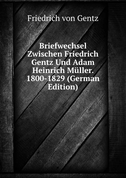 Обложка книги Briefwechsel Zwischen Friedrich Gentz Und Adam Heinrich Muller. 1800-1829 (German Edition), Friedrich von Gentz