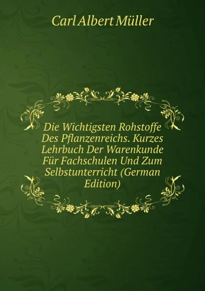 Обложка книги Die Wichtigsten Rohstoffe Des Pflanzenreichs. Kurzes Lehrbuch Der Warenkunde Fur Fachschulen Und Zum Selbstunterricht (German Edition), Carl Albert Müller