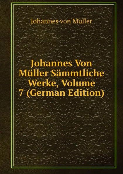 Обложка книги Johannes Von Muller Sammtliche Werke, Volume 7 (German Edition), Johannes von Müller