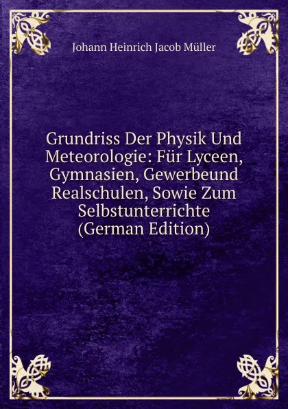 Обложка книги Grundriss Der Physik Und Meteorologie: Fur Lyceen, Gymnasien, Gewerbeund Realschulen, Sowie Zum Selbstunterrichte (German Edition), Johann Heinrich Jacob Müller