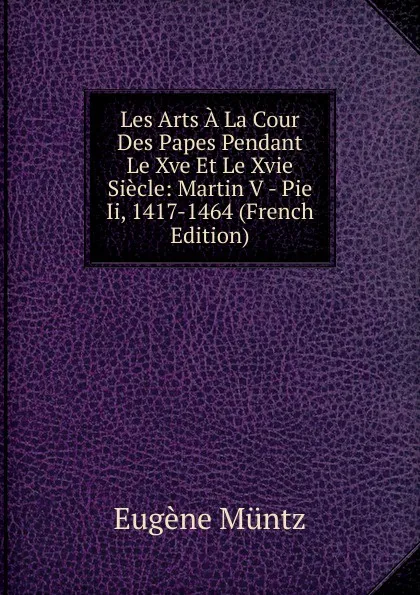 Обложка книги Les Arts A La Cour Des Papes Pendant Le Xve Et Le Xvie Siecle: Martin V - Pie Ii, 1417-1464 (French Edition), Eugène Müntz