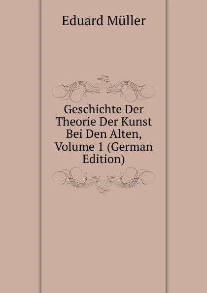 Обложка книги Geschichte Der Theorie Der Kunst Bei Den Alten, Volume 1 (German Edition), Eduard Müller