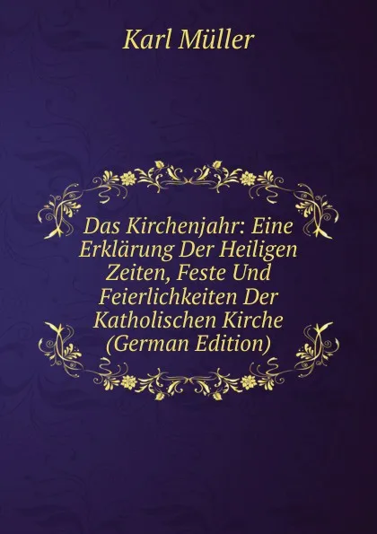 Обложка книги Das Kirchenjahr: Eine Erklarung Der Heiligen Zeiten, Feste Und Feierlichkeiten Der Katholischen Kirche (German Edition), Karl Müller