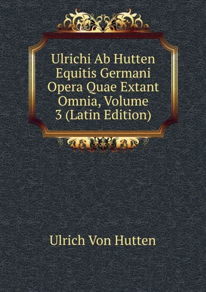 Обложка книги Ulrichi Ab Hutten Equitis Germani Opera Quae Extant Omnia, Volume 3 (Latin Edition), Ulrich von Hütten