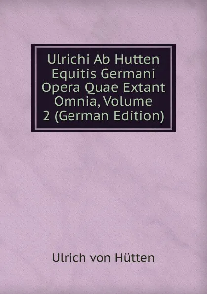 Обложка книги Ulrichi Ab Hutten Equitis Germani Opera Quae Extant Omnia, Volume 2 (German Edition), Ulrich von Hütten