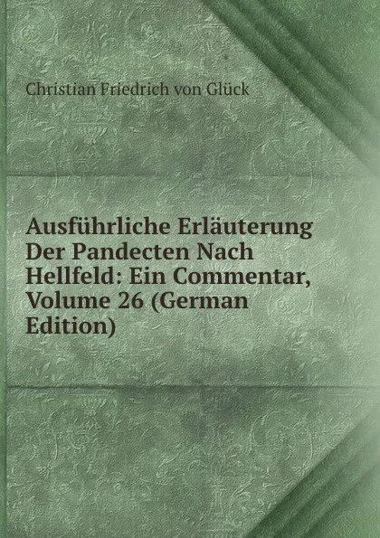 Обложка книги Ausfuhrliche Erlauterung Der Pandecten Nach Hellfeld: Ein Commentar, Volume 26 (German Edition), Christian Friedrich von Glück