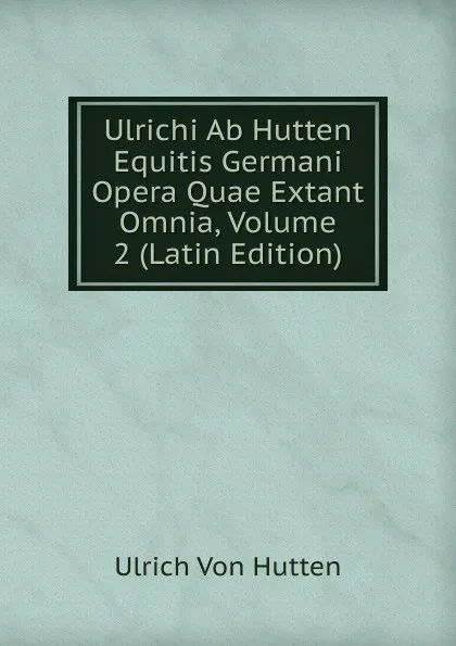 Обложка книги Ulrichi Ab Hutten Equitis Germani Opera Quae Extant Omnia, Volume 2 (Latin Edition), Ulrich von Hütten