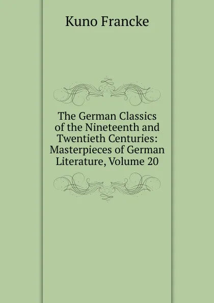 Обложка книги The German Classics of the Nineteenth and Twentieth Centuries: Masterpieces of German Literature, Volume 20, Kuno Francke