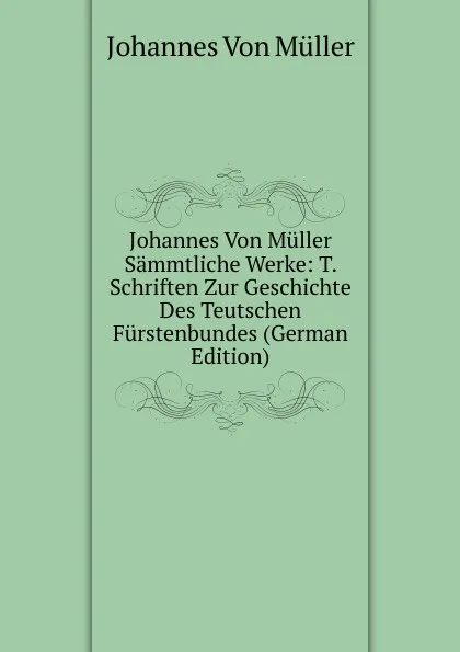 Обложка книги Johannes Von Muller Sammtliche Werke: T. Schriften Zur Geschichte Des Teutschen Furstenbundes (German Edition), Johannes von Müller