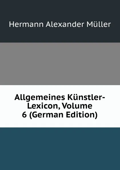 Обложка книги Allgemeines Kunstler-Lexicon, Volume 6 (German Edition), Hermann Alexander Müller