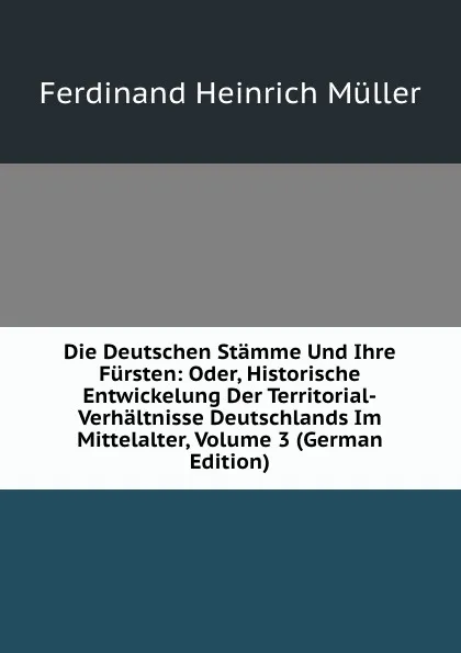 Обложка книги Die Deutschen Stamme Und Ihre Fursten: Oder, Historische Entwickelung Der Territorial-Verhaltnisse Deutschlands Im Mittelalter, Volume 3 (German Edition), Ferdinand Heinrich Müller