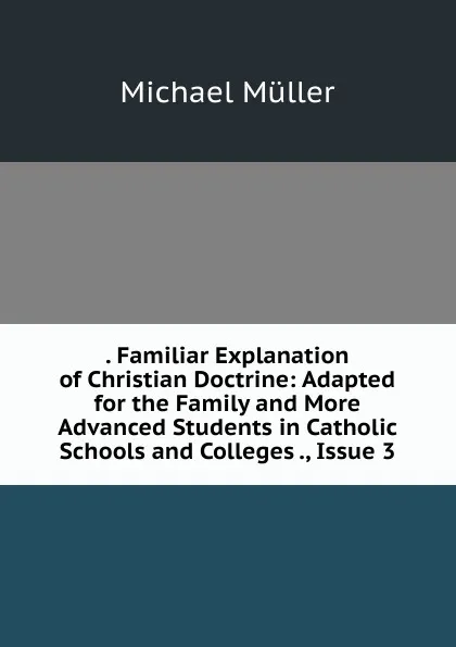 Обложка книги . Familiar Explanation of Christian Doctrine: Adapted for the Family and More Advanced Students in Catholic Schools and Colleges ., Issue 3, Michael Müller