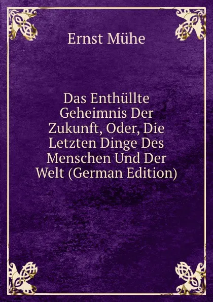 Обложка книги Das Enthullte Geheimnis Der Zukunft, Oder, Die Letzten Dinge Des Menschen Und Der Welt (German Edition), Ernst Mühe