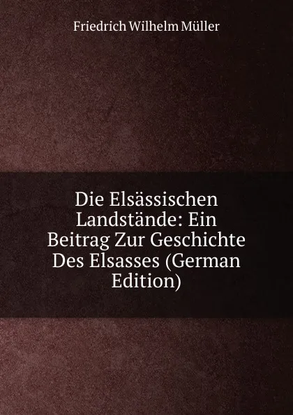 Обложка книги Die Elsassischen Landstande: Ein Beitrag Zur Geschichte Des Elsasses (German Edition), Friedrich Wilhelm Müller