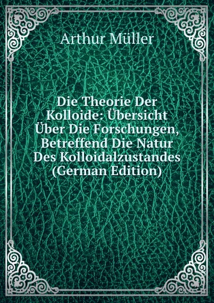 Обложка книги Die Theorie Der Kolloide: Ubersicht Uber Die Forschungen, Betreffend Die Natur Des Kolloidalzustandes (German Edition), Arthur Müller