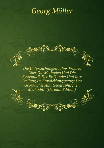 Обложка книги Die Untersuchungen Julius Frobels Uber Die Methoden Und Die Systematik Der Erdkunde: Und Ihre Stellung Im Entwicklungsgange Der Geographie Als . Geographischen Methodik . (German Edition), Georg Müller