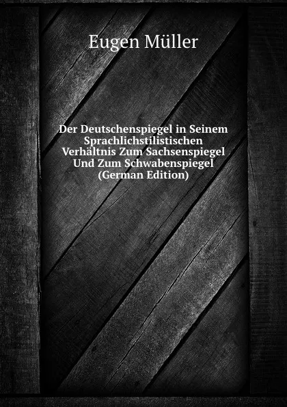 Обложка книги Der Deutschenspiegel in Seinem Sprachlichstilistischen Verhaltnis Zum Sachsenspiegel Und Zum Schwabenspiegel (German Edition), Eugen Müller