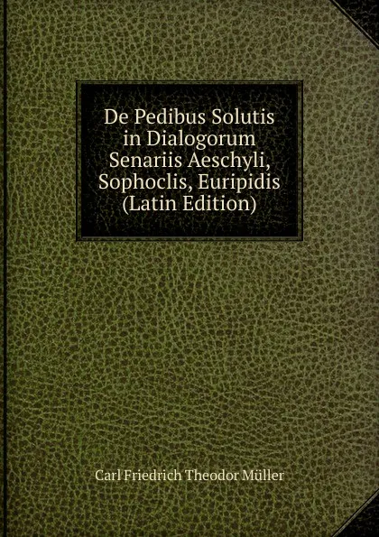 Обложка книги De Pedibus Solutis in Dialogorum Senariis Aeschyli, Sophoclis, Euripidis (Latin Edition), Carl Friedrich Theodor Müller