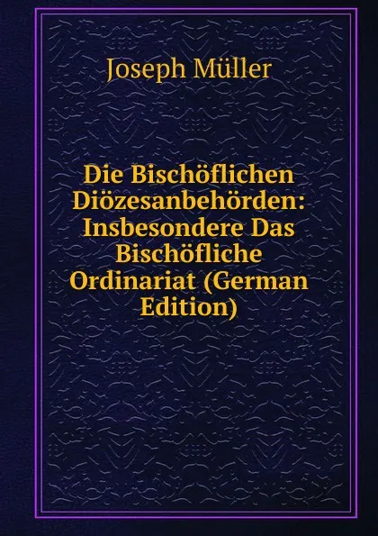 Обложка книги Die Bischoflichen Diozesanbehorden: Insbesondere Das Bischofliche Ordinariat (German Edition), Joseph Müller