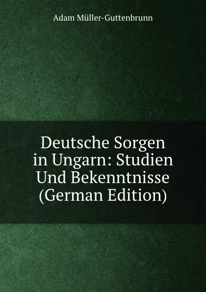 Обложка книги Deutsche Sorgen in Ungarn: Studien Und Bekenntnisse (German Edition), Adam Müller-Guttenbrunn